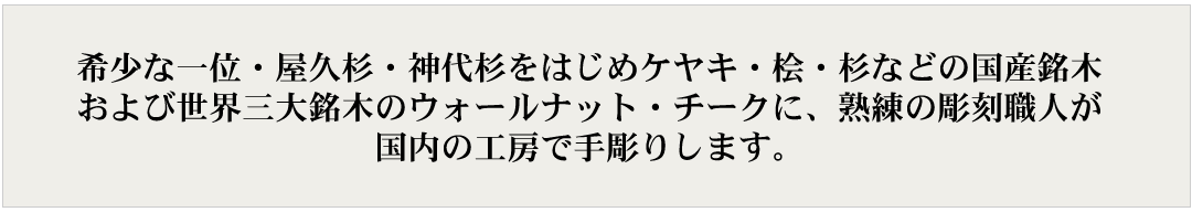 希少な一位・屋久杉・神代杉をはじめケヤキ・桧・杉などの国産銘木および世界三大銘木のウォールナット・チークに、熟練の彫刻職人が国内の工房で手彫りします。