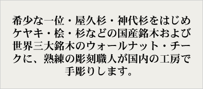 希少な一位・屋久杉・神代杉をはじめケヤキ・桧・杉などの国産銘木および世界三大銘木のウォールナット・チークに、熟練の彫刻職人が国内の工房で手彫りします。